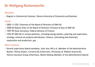 2015 Annual General Meeting
Dr Wolfgang Ruttenstorfer
71
> Degree in Commercial Sciences, Vienna University of Economics and Business
Education
Other functions
> Several supervisory board mandates, inter alia: NIS a.d. (Member of the Administrative
Board), Vienna Airport, CA Immo AG (Chairman). Previously at Telekom Austria AG,
Vienna Insurance Group (Chairman), Roche Holding (Member of the Administrative Board)
Career
> 2002-11 CEO, Chairman of the Board of Directors of OMV AG
> 2000-02 Deputy Chair of the Board of Directors (Finance & Gas) of OMV AG
> 1997-99 State Secretary, Federal Ministry of Finance
> 1976-97 OMV AG in various positions, including energy politics, planning and supervision,
strategy, mineral oil products distribution, finance, controlling and chemicals,
exploration and production, gas
 
