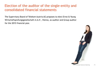 The Supervisory Board of Telekom Austria AG proposes to elect Ernst & Young
Wirtschaftsprüfungsgesellschaft m.b.H , Vienna, as auditor and Group auditor
for the 2015 financial year.
Election of the auditor of the single-entity and
consolidated financial statements
732015 Annual General Meeting
 