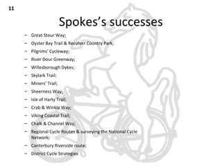 Spokes’s successes
– Great Stour Way;
– Oyster Bay Trail & Reculver Country Park;
– Pilgrims’ Cycleway;
– River Dour Greenway;
– Willesborough Dykes;
– Skylark Trail;
– Miners’ Trail;
– Sheerness Way;
– Isle of Harty Trail;
– Crab & Winkle Way;
– Viking Coastal Trail;
– Chalk & Channel Way;
– Regional Cycle Routes & surveying the National Cycle
Network;
– Canterbury Riverside route;
– District Cycle Strategies
1111
 
