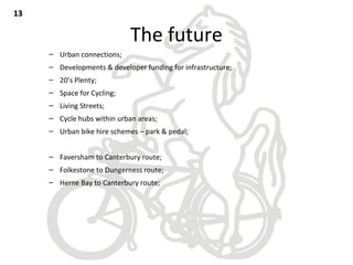The future
– Urban connections;
– Developments & developer funding for infrastructure;
– 20’s Plenty;
– Space for Cycling;
– Living Streets;
– Cycle hubs within urban areas;
– Urban bike hire schemes – park & pedal;
– Faversham to Canterbury route;
– Folkestone to Dungerness route;
– Herne Bay to Canterbury route;
1313
 