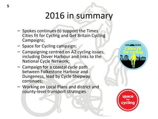 2016 in summary
– Spokes continues to support the Times
Cities fit for Cycling and Get Britain Cycling
Campaigns;
– Space for Cycling campaign;
– Campaigning centred on A2 cycling issues,
including Dover Harbour and links to the
National Cycle Network;
– Campaign for a coastal cycle path
between Folkestone Harbour and
Dungeness, lead by Cycle Shepway
continues;
– Working on Local Plans and district and
county-level transport strategies
55
 