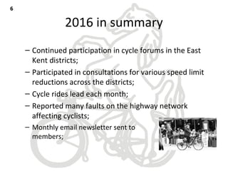 2016 in summary
– Continued participation in cycle forums in the East
Kent districts;
– Participated in consultations for various speed limit
reductions across the districts;
– Cycle rides lead each month;
– Reported many faults on the highway network
affecting cyclists;
– Monthly email newsletter sent to
members;
66
 