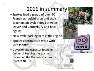 2016 in summary
– Spokes lead a group of over 20
French schoolchildren and their
teachers on cycle rides between
Dover and Canterbury and back
again;
– New cycle parking across the region
– Spokes continues to work with
20’s Plenty;
– Government inspector found in
favour of keeping the existing
bylaws on the Godmersham route
(part of NCR18);
77
 