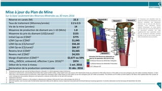 Mise à jour du Plan de Mine
Sur la base seulement des Réserves Minérales au 30 mars 2016
Réserve en carats (M) 22.3
Taux de traitement (Mtonnes/année) 2.2 à 2.5
Vie de la mine (années) 14
Moyenne de production de diamant ans 1-10 (Mcts) 1.8
Moyenne du prix du diamant (US$/carat)1 $155
Initial Cap-ex (C$M)2 $775
LOM Cap-ex (C$M)2 $1,045
LOM Op-ex (C$/tonne)3 $56.20
LOM Op-ex (C$/carat)3 $84.37
Revenu brut (C$M)4 $5,565
Revenu net (C$M)5 $4,555
Marge d’opération (C$M)5,6 $2,677 ou 59%
VAN7% (M$CA, unlevered, effective 1 janv. 2016)5,6 $974
Début de la mise à niveau 1 oct. 2016
Déclaration de la production commerciale 31 déc. 2016
10
Notes
1. Estimated average price per carat of the Mineral Reserve in Renards 2, 3, 4 & 65 expressed in March 2016 terms.
2. Expressed in nominal terms, and excluding Renard Mine Road capital of $69.4 million. Initial Capital Cost in the January 2013 Optimization Study was estimated at $793 million based on $752 million of cost and contingency plus $41 million escalation allowance. In April
2014, prior to the commencement of construction, Initial Capital was estimated at $811 million based on $754 million of cost and contingency plus $57 million of escalation. The estimate of $775 million of Initial Capital in the March 2016 Updated Mine Plan includes all
costs, contingencies and escalation allowances and represents a reduction of $36 million on the April 2014 estimate.
3. Expressed in real terms.
4. Expressed in real terms. Assumes a 2.5% escalation in diamond prices between 2016 and 2017 and a US$ exchange rate of C$1.35
5. Net of all royalties, costs incurred under the Mecheshoo Agreement (IBA) and the effective revenue impairment associated with the Renard diamond streaming agreement. For further information see the Stornoway AIF dated March 30, 2016.
6. After tax.
Les ressources sont classifiées selon les
normes de l’ICM sur les Ressources et les
Réserves minérales. Des Ressources
minérales qui ne sont pas des Réserves
minérales n’ont démontré aucune
viabilité économique. Les zones jaunes
sont des zones qui n’ont pas été forées et
qui pourraient constituer une cible
supplémentaire pour exploration future
hors les ressources minérales estimées
actuelles et qui ne sont incluses dans les
cibles d’exploration future actuelles.
30 Mcarat Ressources Minérales Indiquées
13 Mcarat Ressources Minérales Présumées
33-71 Mcarat CEF
Estimation des Ressources Minérales en
date du 24 septembre 2015 (NI 43-101)
Renard 65
Renard 9
Renard 4
Renard 3Renard 2
 