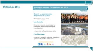 43
Renard : La prochaine mine
d’importance au Québec
Quatorze ans pour y arriver
Les diamants
Demande croissante, soutenue par les
traditions de don qui sont universels et
interculturelles...
…mais miné : l'offre est limitée et définie
Pour Stornoway
Focus sur le budget, le calendrier, l'excellence
opérationnelle, les flux de trésorerie
Stornoway Diamond Corporation (TSX: SWY)
Nos priorités
www.stornowaydiamonds.com
De l’AGA de 2015
3
 