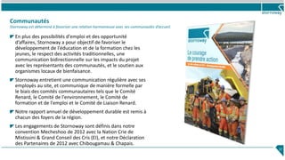 Communautés
Stornoway est déterminé à favoriser une relation harmonieuse avec ses communautés d’accueil.
37
En plus des possibilités d'emploi et des opportunité
d’affaires, Stornoway a pour objectif de favoriser le
développement de l'éducation et de la formation chez les
jeunes, le respect des activités traditionnelles, une
communication bidirectionnelle sur les impacts du projet
avec les représentants des communautés, et le soutien aux
organismes locaux de bienfaisance.
Stornoway entretient une communication régulière avec ses
employés au site, et communique de manière formelle par
le biais des comités communautaires tels que le Comité
Renard, le Comité de l'environnement, le Comité de
formation et de l'emploi et le Comité de Liaison Renard.
Notre rapport annuel de développement durable est remis à
chacun des foyers de la région.
Les engagements de Stornoway sont définis dans notre
convention Mecheshoo de 2012 avec la Nation Crie de
Mistissini & Grand Conseil des Cris (EI), et notre Déclaration
des Partenaires de 2012 avec Chibougamau & Chapais.
 