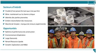 Secteurs d’intérêt
40
Finalité (C’est jamais fini tant que c’est pas fini)
Mine: maintenant sur le chemin critique
Attentes des parties prenantes
Entière réconciliation des ressources
Marché de l’emploi : manque de mineurs expérimentés
Opportunités
Rythme et performance de construction
Environnement d’opération
Large Diamonds
Renard Resource Upside
Growth: Exploration and M&A
 
