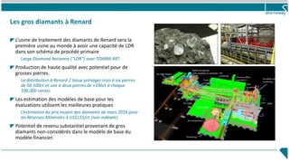 Les gros diamants à Renard
L’usine de traitement des diamants de Renard sera la
première usine au monde à avoir une capacité de LDR
dans son schéma de procédé primaire
Large Diamond Recovery (“LDR”) avec TOMRA XRT.
Production de haute qualité avec potentiel pour de
grosses pierres.
La distribution à Renard 2 laisse présager trois à six pierres
de 50-100ct et une à deux pierres de +100ct à chaque
100,000 carats.
Les estimation des modèles de base pour les
évaluations utilisent les meilleures pratiques
L’estimation du prix moyen des diamants de mars 2016 pour
les Réserves Minérales à US$155/ct (non-indexée).
Potentiel de revenu substantiel provenant de gros
diamants non-considérés dans le modèle de base du
modèle financier.
43
1000T storage bin
with overflow to stockpileRe-load hopper
HPGR
Cone
crusher
Scrubber and
screening
Process office
and MCC’s
DMSPK mixer
Centrifuge
Air compressors
Thickening
Wet
screening
Cold storage
Dry
screening
Process
Water
 