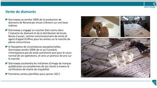 Vente de diamants
Stornoway va vendre 100% de la production de
diamants de Renard par encan à Anvers sur une base
indivise.
Stornoway a engagé un courtier bien connu dans
l’industrie du diamant et de la distribution de brute,
Bonas-Couzyn, comme commissionnaire de vente et
agent d'appel d'offres pour les ventes sur le marché de
pleine concurrence.
A l’exception de circonstances exceptionnelles,
Stornoway vendra 100% de ce qu'il produit,
n’entreposera pas de stock autrement que pour le cours
normal de ses opérations, et sera un preneur de prix sur
le marché.
Stornoway soutiendra les initiatives d’image de marque
québécoises ou canadiennes de ses clients à travers la
certification de chaîne de traçabilité.
Premières ventes planifiées pour janvier 2017.
44
 
