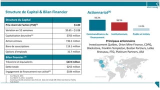 Structure de Capital & Bilan Financier
7
Bilan financier (2)
Trésorerie et équivalents $219 million
Dette totale $255 million
Engagement de financement non utilisé(3) $109 million
Principaux actionnaires
Investissement Québec, Orion Mine Finance, CDPQ,
Blackstone, Franklin Templeton, Boston Partners, Letko
Brosseau, FTQ, Platinum Partners, ASA
1. As of May 10, 2016.
2. As of March 31, 2016. Unaudited
3. Assuming a C$:US$ conversion rate of C$1.10. Does not include $48 million Cost Overrun Facility.
4. Fully Diluted
Structure du Capital
Prix récent de l’action (TSX)(1) $1.00
Variation en 52 semaines $0.65 – $1.08
Capitalisation boursière(1) $765 million
Actions émises 736.5 million
Bons de souscriptions 119.1 million
Options d’employés 31.7 million
50.2%
38.5%
11.3%
Commanditaires du
financement
Institutionnels Public et initiés
Actionnariat(4)
 