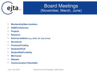 • Membership/New members
• AGM/Conferences
• Projects
• Research
• External relations (e.g. WJEC, EU, CoE, Ecrea)
• Secretariat
• Finances/Funding
• Students/FEJS
• Student/Staff mobility
• Mid Career
• Statutes
• Communication/ Newsletter
June 17th 2016 Report from the President AGM Tbilisi
Board Meetings
(November, March, June)
 