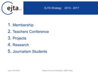 1. Membership
2. Teachers Conference
3. Projects
4. Research
5. Journalism Students
June 17th 2016 Report from the President AGM Tbilisi
EJTA Strategy 2013 - 2017
 