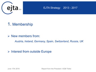 1. Membership
 New members from:
Austria, Ireland, Germany, Spain, Switzerland, Russia, UK
 Interest from outside Europe
June 17th 2016 Report from the President AGM Tbilisi
EJTA Strategy 2013 - 2017
 