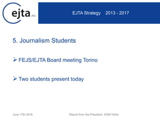 5. Journalism Students
FEJS/EJTA Board meeting Torino
Two students present today
June 17th 2016 Report from the President AGM Tbilisi
EJTA Strategy 2013 - 2017
 