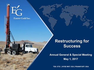 TSX: ETG | NYSE MKT: EGI | FRANKFURT: EKA
Annual General & Special Meeting
Restructuring for
Success
May 1, 2017
 