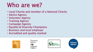 Who are we?
• Local Charity and member of a National Charity
• Advice Agency
• Volunteer Agency
• Training Agency
• Campaign Agency
• Equality & Diversity Champions
• Business and local employer
• Accredited and quality marked
 