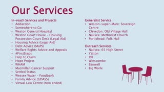 Our Services
Generalist Service
• Weston-super-Mare: Sovereign
Centre
• Clevedon: Old Village Hall
• Nailsea: Methodist Church
• Portishead: Folk Hall
Outreach Services
• Nailsea: 65 High Street
• Yatton
• Pill
• Winscombe
• Banwell
• Big Worle
In-reach Services and Projects
• Addaction
• Somewhere to Go
• Weston General Hospital
• Weston Court House – Housing
Possession Court Desk (Legal Aid)
• Housing Advice (Legal Aid)
• Debt Advice (MaPS)
• Welfare Rights Advice and Appeals
• #FirstSteps
• Help to Claim
• Hope Project
• WHAM
• Macmillan Cancer Support
• Settled Status
• Wessex Water – Foodbank
• Family Advice (GDASS)
• Virtual Law Centre (now ended)
 