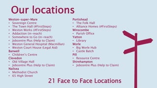 Our locations
Weston-super-Mare
• Sovereign Centre
• The Town Hall (#FirstSteps)
• Weston Works (#FirstSteps)
• Addaction (in-reach)
• Somewhere to Go (in-reach)
• Jobcentre Plus (Help to Claim)
• Weston General Hospital (Macmillan)
• Weston Court House (Legal Aid)
Banwell
• Children’s Centre
Clevedon
• Old Village Hall
• Jobcentre Plus (Help to Claim)
Nailsea
• Methodist Church
• 65 High Street
Portishead
• The Folk Hall
• Alliance Homes (#FirstSteps)
Winscombe
• Parish Office
Yatton
• Library
Worle
• Big Worle Hub
• Castle Batch
Pill
• Resource Centre
Shirehampton
• Jobcentre Plus (Help to Claim)
21 Face to Face Locations
 