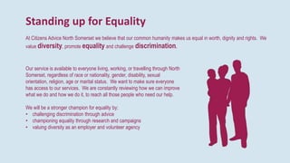 Standing up for Equality
At Citizens Advice North Somerset we believe that our common humanity makes us equal in worth, dignity and rights. We
value diversity, promote equality and challenge discrimination.
Our service is available to everyone living, working, or travelling through North
Somerset, regardless of race or nationality, gender, disability, sexual
orientation, religion, age or marital status. We want to make sure everyone
has access to our services. We are constantly reviewing how we can improve
what we do and how we do it, to reach all those people who need our help.
We will be a stronger champion for equality by:
• challenging discrimination through advice
• championing equality through research and campaigns
• valuing diversity as an employer and volunteer agency
 
