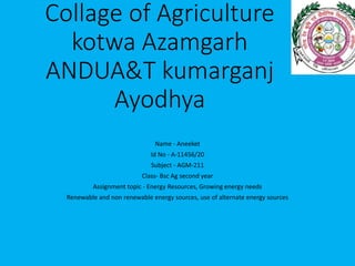 Collage of Agriculture
kotwa Azamgarh
ANDUA&T kumarganj
Ayodhya
Name - Aneeket
Id No - A-11456/20
Subject - AGM-211
Class- Bsc Ag second year
Assignment topic - Energy Resources, Growing energy needs
Renewable and non renewable energy sources, use of alternate energy sources
 