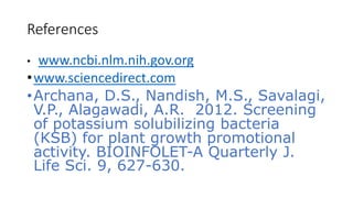References
• www.ncbi.nlm.nih.gov.org
•www.sciencedirect.com
•Archana, D.S., Nandish, M.S., Savalagi,
V.P., Alagawadi, A.R. 2012. Screening
of potassium solubilizing bacteria
(KSB) for plant growth promotional
activity. BIOINFOLET-A Quarterly J.
Life Sci. 9, 627-630.
 