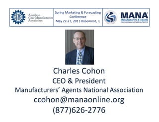 Charles Cohon
CEO & President
Manufacturers’ Agents National Association
ccohon@manaonline.org
(877)626-2776
Spring Marketing & Forecasting
Conference
May 22-23, 2013 Rosemont, IL
 
