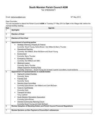 South Marston Parish Council AGM
Tel: 07804225571
Email: clerksmpc@aol.com 16th
May 2013
Dear Councillor,
You are requested to attend the Parish Council AGM on Tuesday 21st
May 2013 at 7pm in the Village Hall, before the
normal monthly meeting.
Item Agenda
1 Apologies
2 Election of Chair
3 Election of Vice Chair
4 Appointment of working parties
• Strategic Planning, Property & Finance
Currently: Stuart Young, Sylvia Brown, Ken Millard & Barry Thunder
• Operational Planning
Currently: Ken Millard, Brian McGlone and Stuart Young
• Environment
Currently: Barry Thunder
• Emergency Planning
Currently: Ken Millard and SBC
• Allotment Liaison
Currently: Barry Thunder
Village Expansion Working Party
Currently: Chairman – Stuart Young and at least 3 parish councillors, local residents.
5 Appointment of representatives on outside bodies
• Highworth United Charities
Currently: None
• Friendly Club
Currently: None
• Swindon Area Committee
Currently Sylvia Brown, Ken Millard and Colin McEwen
• Tower & Tap/Website
Currently Clerk
• Transport & Police
Tony Leathart
• South Marston Recreation Association
Currently Sylvia Brown
• Swindon Community Planning Forum
Currently Stuart Young and Colin McEwen
6 Review/ Adoption of Standing Orders and Parish Council Financial Regulations
7 Review Decision on Non Payment of Councillor’s allowances
 