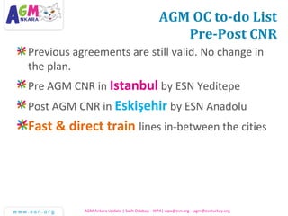 AGM OC to-do List
Pre-Post CNR
Previous agreements are still valid. No change in
the plan.
Pre AGM CNR in Istanbul by ESN Yeditepe
Post AGM CNR in Eskişehir by ESN Anadolu
Fast & direct train lines in-between the cities
AGM Ankara Update | Salih Odabaşı - WPA| wpa@esn.org – agm@esnturkey.org
 
