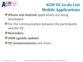 AGM OC to-do List
Mobile Applications
iPhone and Android applications are being
developed.
For the communication between the participants
and the OC.
Reminders
AGM agenda updates
OC announcements and more.
AGM Ankara Update | Salih Odabaşı - WPA| wpa@esn.org – agm@esnturkey.org
 