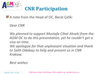CNR Participation
A note from the Head of OC, Berat Çelik:
Dear CNR
We planned to support Mustafa Cihat Akseki from the
AGM OC to do this presentation, yet he couldn’t get a
visa on time.
We apologize for that unpleasant situation and thank
to Salih Odabaşı to help and present us in CNR
Krakow.
Best wishes
AGM Ankara Update | Salih Odabaşı - WPA| wpa@esn.org – agm@esnturkey.org
 
