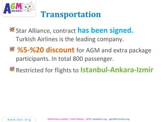 Transportation
Star Alliance, contract has been signed.
Turkish Airlines is the leading company.
%5-%20 discount for AGM and extra package
participants. In total 800 passenger.
Restricted for flights to Istanbul-Ankara-Izmir
AGM Ankara Update | Salih Odabaşı - WPA| wpa@esn.org – agm@esnturkey.org
 