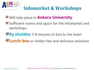 Infomarket & Workshops
Will take place in Ankara University.
Sufficient rooms and space for the Infomarket and
workshops.
By shuttles 7-8 minutes (5 km) to the hotel
Lunch-box or similar fast and delicious solutions
AGM Ankara Update | Salih Odabaşı - WPA| wpa@esn.org – agm@esnturkey.org
 