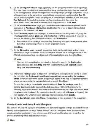 99
8. On the Configure Software page, optionally run the programs contained in the package.
This step helps complete any associated license or configuration tasks that are required
to run the application before you deploy and run the package on target computers. To run
all the programs at the same time, select at least one program, and then click Run All.
To run specific programs, select the program or programs you want to run, and then click
Run Selected. Complete the required configuration tasks and then close the
applications. It can take several minutes for all programs to run. Click Next.
9. On the Installation Report page, you can review information about the updated virtual
application. In Additional Information, double-click the event to obtain more detailed
information. To proceed, click Next.
10. The Customize page is now displayed. If you are finished installing and configuring the
virtual application, select Stop now and skip to step 13 of this procedure. If you want to
perform the following described customization, click Customize.
 Prepare the virtual package for streaming. Streaming improves the experience when
the virtual application package is run on target computers.
Click Next.
11. On the Streaming page, run each program so that it can be optimized and run more
efficiently on target computers. It can take several minutes for all the applications to run.
After all applications have run, close each of the applications, and then click Next.
Note
You can stop an application from loading during this step. In the Application
Launch dialog box, click Stop and then select either Stop all applications or
Stop this application only.
12. The Create Package page is displayed. To modify the package without saving it, select
the check box for Continue to modify package without saving using the package
editor. When you select this option, the package opens in the App-V Sequencer console
where you can modify the package before it is saved. Click Next.
To save the package immediately, select the default Save the package now. Add
optional Comments to be associated with the package. Comments are useful for
providing application versions and other information about the package. The default Save
Location is also displayed. To change the default location, click Browse and specify the
new location. The uncompressed package size is displayed. Click Create.
13. On the Completion page, click Close. The package is now available in the sequencer.
How to Create and Use a ProjectTemplate
You can use an App-V 5.0 project template to save commonly applied settings associated with an
existing virtual application package. These settings can then be applied when you create new
virtual application packages in your environment. Using a project template can streamline the
process of creating virtual application packages.
Note
 