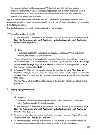 100
You can, and often should apply an App-V 5.0 project template during a package
upgrade. For example, if you sequenced an application with a custom exclusion list, it is
recommended that an associated template is created and saved for later use while
upgrading the sequenced application.
App-V 5.0 project templates differ from App-V 5.0 Application Accelerators because App-V 5.0
Application Accelerators are application-specific, and App-V 5.0 project templates can be applied
to multiple applications.
Use the following procedures to create and apply a new template.
1. To start the App-V 5.0 sequencer, on the computer that is running the sequencer, click
Start / All Programs / Microsoft Application Virtualization / Microsoft Application
Virtualization Sequencer.
2.
Note
If the virtual application package is currently open in the App-V 5.0 Sequencer
console, skip to step 3 of this procedure.
To open the existing virtual application package that contains the settings you want to
save with the App-V 5.0 project template, click File / Open, and then click Edit Package.
On the Select Package page, click Browse and locate the virtual application package
that you want to open. Click Edit.
3. In the App-V 5.0 Sequencer console, to save the template file, click File / Save As
Template. After you have reviewed the settings that will be saved with the new template,
click OK. Specify a name that will be associated with the new App-V 5.0 project template.
Click Save.
The new App-V 5.0 project template is saved in the directory specified in step 3 of this
procedure.
1.
Important
Creating a virtual application package using a project template in conjunction
with a Package Accelerator is not supported.
To start the App-V 5.0 sequencer, on the computer that is running the sequencer, click
Start / All Programs / Microsoft Application Virtualization / Microsoft Application
Virtualization Sequencer.
2. To create or upgrade a new virtual application package by using an App-V 5.0 project
template, click File / New From Template.
3. To select the project template that you want to use, browse to the directory where the
project template is saved, select the project template, and then click Open.
To create a project template
To apply a project template
 