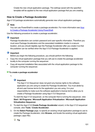 101
Create the new virtual application package. The settings saved with the specified
template will be applied to the new virtual application package that you are creating.
How to Create a Package Accelerator
App-V 5.0 package accelerators automatically generate new virtual application packages.
You can use PowerShell to create a package accelerator. For more information see How
to Create a Package Accelerator Using PowerShell.
Use the following procedure to create a package accelerator.
Package Accelerators can contain password and user-specific information. Therefore you
must save Package Accelerators and the associated installation media in a secure
location, and you should digitally sign the Package Accelerator after you create it so that
the publisher can be verified when the App-V 5.0 Package Accelerator is applied.
Before you begin the following procedure, you should perform the following:
 Copy the virtual application package that you will use to create the package accelerator
locally to the computer running the sequencer.
 Copy all required installation files associated with the virtual application package to the
computer running the sequencer.
1.
Important
The App-V 5.0 Sequencer does not grant any license rights to the software
application you are using to create the Package Accelerator. You must abide by
all end user license terms for the application you are using. It is your
responsibility to make sure the software application’s license terms allow you to
create a Package Accelerator using App-V 5.0 Sequencer.
To start the App-V 5.0 sequencer, on the computer that is running the sequencer, click
Start / All Programs / Microsoft Application Virtualization / Microsoft Application
Virtualization Sequencer.
2. To start the App-V 5.0 Create Package Accelerator wizard, in the App-V 5.0 sequencer
console, click Tools / Create Accelerator.
3. On the Select Package page, to specify an existing virtual application package to use to
create the Package Accelerator, click Browse, and locate the existing virtual application
package (.appv file).
Tip
Note
Important
Important
To create a package accelerator
 