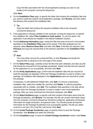 102
Copy the files associated with the virtual application package you plan to use
locally to the computer running the Sequencer.
Click Next.
4. On the Installation Files page, to specify the folder that contains the installation files that
you used to create the original virtual application package, click Browse, and then select
the directory that contains the installation files.
Tip
Copy the folder that contains the required installation files to the computer
running the Sequencer.
5. If the application is already installed on the computer running the sequencer, to specify
the installation file, select Files installed on local system. To use this option, the
application must already be installed in the default installation location.
6. On the Gathering Information page, review the files that were not found in the location
specified on the Installation Files page of this wizard. If the files displayed are not
required, select Remove these files, and then click Next. If the files are required, click
Previous and copy the required files to the directory specified on the Installation Files
page.
Note
You must either remove the unrequired files, or click Previous and locate the
required files to advance to the next page of this wizard.
7. On the Select Files page, carefully review the files that were detected, and clear any file
that should be removed from the package accelerator. Select only files that are required
for the application to run successfully, and then click Next.
8. On the Verify Applications page, confirm that all installation files that are required to
build the package are displayed. When the Package Accelerator is used to create a new
package, all installation files displayed in the Applications pane are required to create
the package.
If necessary, to add additional Installer files, click Add. To remove unnecessary
installation files, select the Installer file, and then click Delete. To edit the properties
associated with an installer, click Edit. The installation files specified in this step will be
required when the Package Accelerator is used to create a new virtual application
package. After you have confirmed the information displayed, click Next.
9. On the Select Guidance page, to specify a file that contains information about how the
Package Accelerator, click Browse. For example, this file can contain information about
how the computer running the Sequencer should be configured, application prerequisite
information for target computers, and general notes. You should provide all required
information for the Package Accelerator to be successfully applied. The file you select
must be in rich text (.rtf) or text file (.txt) format. Click Next.
10. On the Create Package Accelerator page, to specify where to save the Package
Accelerator, click Browse and select the directory.
11. On the Completion page, to close the Create Package Accelerator wizard, click Close.
 