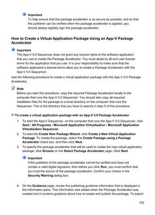 103
Important
To help ensure that the package accelerator is as secure as possible, and so that
the publisher can be verified when the package accelerator is applied, you
should always digitally sign the package accelerator.
How to Create a Virtual Application Package Using an App-V Package
Accelerator
The App-V 5.0 Sequencer does not grant any license rights to the software application
that you use to create the Package Accelerator. You must abide by all end user license
terms for the application that you use. It is your responsibility to make sure that the
software application’s license terms allow you to create a Package Accelerator with the
App-V 5.0 Sequencer.
Use the following procedure to create a virtual application package with the App-V 5.0 Package
Accelerator.
Before you start this procedure, copy the required Package Accelerator locally to the
computer that runs the App-V 5.0 Sequencer. You should also copy all required
installation files for the package to a local directory on the computer that runs the
Sequencer. This is the directory that you have to specify in step 5 of this procedure.
1. To start the App-V Sequencer, on the computer that runs the App-V 5.0 Sequencer, click
Start / All Programs / Microsoft Application Virtualization / Microsoft Application
Virtualization Sequencer.
2. To start the Create New Package Wizard, click Create a New Virtual Application
Package. To create the package, select the Create Package using a Package
Accelerator check box, and then click Next.
3. To specify the package accelerator that will be used to create the new virtual application
package, click Browse on the Select Package Accelerator page. Click Next.
Important
If the publisher of the package accelerator cannot be verified and does not
contain a valid digital signature, then before you click Run, you must confirm that
you trust the source of the package accelerator. Confirm your choice in the
Security Warning dialog box.
4. On the Guidance page, review the publishing guidance information that is displayed in
the information pane. This information was added when the Package Accelerator was
created and it contains guidance about how to create and publish the package. To export
Important
Note
To create a virtual application package with an App-V 5.0 Package Accelerator
 