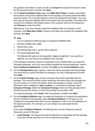 104
the guidance information to a text (.txt) file, click Export and specify the location where
the file should be saved, and then click Next.
5. On the Select Installation Files page, click Make New Folder to create a local folder
that contains all required installation files for the package, and specify where the folder
should be saved. You must also specify a name to be assigned to the folder. You must
then copy all required installation files to the location that you specified. If the folder that
contains the installation files already exists on the computer that runs the Sequencer,
click Browse to select the folder.
Alternatively, if you have already copied the installation files to a directory on this
computer, click Make New Folder, browse to the folder that contains the installation files,
and then click Next.
Note
You can specify the following types of supported installation files:
 Windows Installer files (.msi)
 Cabinet files (.cab)
 Compressed files with a .zip file name extension
 The actual application files
The following file types are not supported: .msp and .exe files. If you specify an
.exe file, you must extract the installation files manually.
If the package accelerator requires an application to be installed before you apply the
Package Accelerator, and if you have already installed the required application, select I
have installed all applications, and then click Next on the Local Installation page.
6. On the Package Name page, specify a name that will be associated with the package.
The name that you specify identifies the package in the App-V Management Console.
Click Next.
7. On the Create Package page, provide comments that will be associated with the
package. The comments should contain identifying information about the package that
you are creating. To confirm the location where the package is created, review the
information that is displayed in Save Location. To compress the package, select
Compress Package. Select the Compress Package check box if the package will be
streamed across the network, or when the package size exceeds 4 GB.
To create the package, click Create. After the package is created, click Next.
8. On the Configure Software page, to enable the Sequencer to configure the applications
that are contained in the package, select Configure Software. In this step you can
configure any associated tasks that must be completed in order to run the application on
the target computers. For example, you can configure any associated license
agreements.
If you select Configure Software, the following items can be configured using the
Sequencer as part of this step:
 Load Package. The Sequencer loads the files that are associated with the package.
It can take several seconds to an hour to decode the package.
 