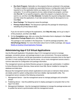 105
 Run Each Program. Optionally run the programs that are contained in the package.
This step is helpful to complete any associated license or configuration tasks that are
required to run the application before you deploy and run the package on target
computers. To run all the programs at once, select at least one program, and then
click Run All. To run specific programs, select the program or programs that you
want to run, and then click Run Selected. Complete the required configuration tasks,
and then close the applications. It can take several minutes for all programs to run.
Click Next.
 Save Package. The Sequencer saves the package.
 Primary Feature Block. The Sequencer optimizes the package for streaming by
rebuilding the primary feature block.
If you do not want to configure the applications, click Skip this step, and to go to step 9
of this procedure, and then click Next.
9. On the Completion page, after you review the information that is displayed in the Virtual
Application Package Report pane, click Close.
The package is now available in the Sequencer. To edit the package properties, click
Edit [Package Name]. For more information about how to modify a package, see How to
Modify an Existing Virtual Application Package.
Administering App-V 5.0 Virtual Applications
Use the Microsoft Application Virtualization (App-V) 5.0 management server to manage
packages, connection groups, and package access in your environment. The server publishes
application icons, shortcuts, and file type associations to authorized computers that run the App-V
5.0 client. In most configurations that use this server, one or more management servers share a
common data store for configuration and package information.
The management servers use Active Directory groups to manage user authorization. In addition
to Active Directory Domain Services, these servers have SQL Server installed to manage the
database and data store.
Because the management servers stream applications to end-users on demand, these servers
are ideally suited for system configurations that have reliable, high-bandwidth LANs. The
management server consists of the following components:
1. Management Server – Use the management server to manage packages and connection
groups.
2. Publishing Server – Use the publishing server to deploy packages to computers that run the
App-V 5.0 client.
3. Management Database - Use the management database to manage the package access and
to publish the server’s synchronization with the management server.
 