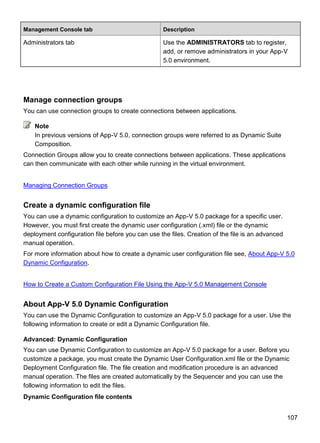 107
Management Console tab Description
Administrators tab Use the ADMINISTRATORS tab to register,
add, or remove administrators in your App-V
5.0 environment.
Manage connection groups
You can use connection groups to create connections between applications.
In previous versions of App-V 5.0, connection groups were referred to as Dynamic Suite
Composition.
Connection Groups allow you to create connections between applications. These applications
can then communicate with each other while running in the virtual environment.
Managing Connection Groups
Create a dynamic configuration file
You can use a dynamic configuration to customize an App-V 5.0 package for a specific user.
However, you must first create the dynamic user configuration (.xml) file or the dynamic
deployment configuration file before you can use the files. Creation of the file is an advanced
manual operation.
For more information about how to create a dynamic user configuration file see, About App-V 5.0
Dynamic Configuration.
How to Create a Custom Configuration File Using the App-V 5.0 Management Console
About App-V 5.0 Dynamic Configuration
You can use the Dynamic Configuration to customize an App-V 5.0 package for a user. Use the
following information to create or edit a Dynamic Configuration file.
Advanced: Dynamic Configuration
You can use Dynamic Configuration to customize an App-V 5.0 package for a user. Before you
customize a package, you must create the Dynamic User Configuration.xml file or the Dynamic
Deployment Configuration file. The file creation and modification procedure is an advanced
manual operation. The files are created automatically by the Sequencer and you can use the
following information to edit the files.
Dynamic Configuration file contents
Note
 