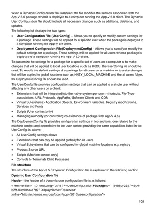108
When a Dynamic Configuration file is applied, the file modifies the settings associated with the
App-V 5.0 package when it is deployed to a computer running the App-V 5.0 client. The Dynamic
User Configuration file should include all necessary changes such as additions, deletions, and
updates.
The following list displays the two types:
 User Configuration File (UserConfig) – Allows you to specify or modify custom settings for
a package. These settings will be applied for a specific user when the package is deployed to
a computer running the App-V 5.0 client.
 Deployment Configuration File (DeploymentConfig) – Allows you to specify or modify the
default settings for a package. These settings will be applied for all users when a package is
deployed to a computer running the App-V 5.0 client.
To customize the settings for a package for a specific set of users on a computer or to make
changes that will be applied to local user locations such as HKCU, the UserConfig file should be
used. To modify the default settings of a package for all users on a machine or to make changes
that will be applied to global locations such as HKEY_LOCAL_MACHINE and the all users folder,
the DeploymentConfig file should be used.
The UserConfig file provides configuration settings that can be applied to a single user without
affecting any other users on a client:
 Extensions that will be integrated into the native system per user:- shortcuts, File-Type
associations, URL Protocols, AppPaths, Software Clients and COM
 Virtual Subsystems:- Application Objects, Environment variables, Registry modifications,
Services and Fonts
 Scripts (User context only)
 Managing Authority (for controlling co-existence of package with App-V 4.6)
The DeploymentConfig file provides configuration settings in two sections, one relative to the
machine context and one relative to the user context providing the same capabilities listed in the
UserConfig list above:
 All UserConfig settings above
 Extensions that can only be applied globally for all users
 Virtual Subsystems that can be configured for global machine locations e.g. registry
 Product Source URL
 Scripts (Machine context only)
 Controls to Terminate Child Processes
File structure
The structure of the App-V 5.0 Dynamic Configuration file is explained in the following section.
Dynamic User Configuration file
Header - the header of a dynamic user configuration file is as follows:
<?xml version="1.0" encoding="utf-8"?><UserConfiguration PackageId="1f8488bf-2257-46b4-
b27f-09c9dbaae707" DisplayName="Reserved"
xmlns="http://schemas.microsoft.com/appv/2010/userconfiguration">
 