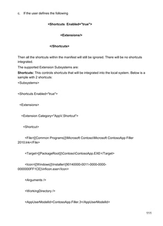 111
c. If the user defines the following
<Shortcuts Enabled="true">
<Extensions/>
</Shortcuts>
Then all the shortcuts within the manifest will still be ignored. There will be no shortcuts
integrated.
The supported Extension Subsystems are:
Shortcuts: This controls shortcuts that will be integrated into the local system. Below is a
sample with 2 shortcuts:
<Subsystems>
<Shortcuts Enabled="true">
<Extensions>
<Extension Category="AppV.Shortcut">
<Shortcut>
<File>[{Common Programs}]Microsoft ContosoMicrosoft ContosoApp Filler
2010.lnk</File>
<Target>[{PackageRoot}]ContosoContosoApp.EXE</Target>
<Icon>[{Windows}]Installer{90140000-0011-0000-0000-
0000000FF1CE}inficon.exe</Icon>
<Arguments />
<WorkingDirectory />
<AppUserModelId>ContosoApp.Filler.3</AppUserModelId>
 