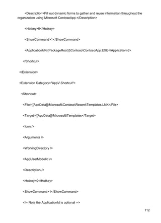 112
<Description>Fill out dynamic forms to gather and reuse information throughout the
organization using Microsoft ContosoApp.</Description>
<Hotkey>0</Hotkey>
<ShowCommand>1</ShowCommand>
<ApplicationId>[{PackageRoot}]ContosoContosoApp.EXE</ApplicationId>
</Shortcut>
</Extension>
<Extension Category="AppV.Shortcut">
<Shortcut>
<File>[{AppData}]MicrosoftContosoRecentTemplates.LNK</File>
<Target>[{AppData}]MicrosoftTemplates</Target>
<Icon />
<Arguments />
<WorkingDirectory />
<AppUserModelId />
<Description />
<Hotkey>0</Hotkey>
<ShowCommand>1</ShowCommand>
<!-- Note the ApplicationId is optional -->
 