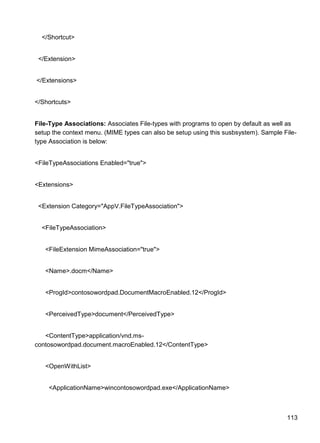 113
</Shortcut>
</Extension>
</Extensions>
</Shortcuts>
File-Type Associations: Associates File-types with programs to open by default as well as
setup the context menu. (MIME types can also be setup using this susbsystem). Sample File-
type Association is below:
<FileTypeAssociations Enabled="true">
<Extensions>
<Extension Category="AppV.FileTypeAssociation">
<FileTypeAssociation>
<FileExtension MimeAssociation="true">
<Name>.docm</Name>
<ProgId>contosowordpad.DocumentMacroEnabled.12</ProgId>
<PerceivedType>document</PerceivedType>
<ContentType>application/vnd.ms-
contosowordpad.document.macroEnabled.12</ContentType>
<OpenWithList>
<ApplicationName>wincontosowordpad.exe</ApplicationName>
 