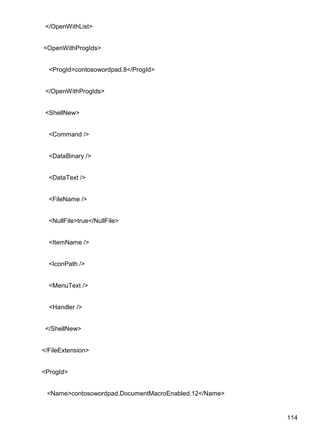 114
</OpenWithList>
<OpenWithProgIds>
<ProgId>contosowordpad.8</ProgId>
</OpenWithProgIds>
<ShellNew>
<Command />
<DataBinary />
<DataText />
<FileName />
<NullFile>true</NullFile>
<ItemName />
<IconPath />
<MenuText />
<Handler />
</ShellNew>
</FileExtension>
<ProgId>
<Name>contosowordpad.DocumentMacroEnabled.12</Name>
 