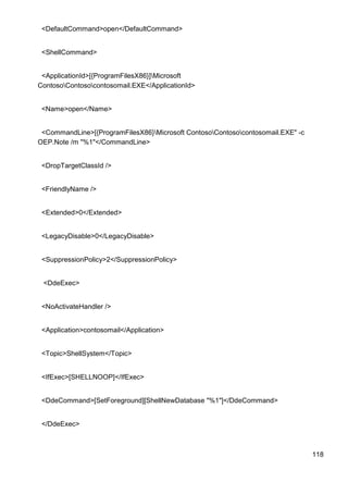 118
<DefaultCommand>open</DefaultCommand>
<ShellCommand>
<ApplicationId>[{ProgramFilesX86}]Microsoft
ContosoContosocontosomail.EXE</ApplicationId>
<Name>open</Name>
<CommandLine>[{ProgramFilesX86}Microsoft ContosoContosocontosomail.EXE" -c
OEP.Note /m "%1"</CommandLine>
<DropTargetClassId />
<FriendlyName />
<Extended>0</Extended>
<LegacyDisable>0</LegacyDisable>
<SuppressionPolicy>2</SuppressionPolicy>
<DdeExec>
<NoActivateHandler />
<Application>contosomail</Application>
<Topic>ShellSystem</Topic>
<IfExec>[SHELLNOOP]</IfExec>
<DdeCommand>[SetForeground][ShellNewDatabase "%1"]</DdeCommand>
</DdeExec>
 