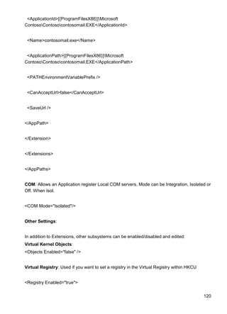 120
<ApplicationId>[{ProgramFilesX86}]Microsoft
ContosoContosocontosomail.EXE</ApplicationId>
<Name>contosomail.exe</Name>
<ApplicationPath>[{ProgramFilesX86}]Microsoft
ContosoContosocontosomail.EXE</ApplicationPath>
<PATHEnvironmentVariablePrefix />
<CanAcceptUrl>false</CanAcceptUrl>
<SaveUrl />
</AppPath>
</Extension>
</Extensions>
</AppPaths>
COM: Allows an Application register Local COM servers. Mode can be Integration, Isolated or
Off. When Isol.
<COM Mode="Isolated"/>
Other Settings:
In addition to Extensions, other subsystems can be enabled/disabled and edited:
Virtual Kernel Objects:
<Objects Enabled="false" />
Virtual Registry: Used if you want to set a registry in the Virtual Registry within HKCU
<Registry Enabled="true">
 