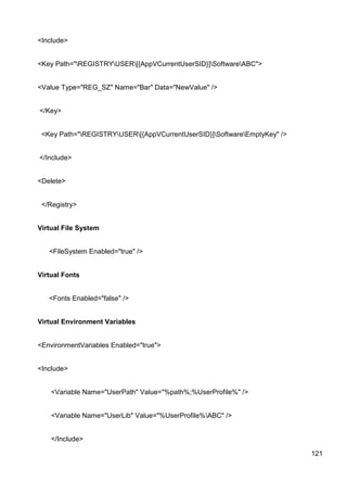 121
<Include>
<Key Path="REGISTRYUSER[{AppVCurrentUserSID}]SoftwareABC">
<Value Type="REG_SZ" Name="Bar" Data="NewValue" />
</Key>
<Key Path="REGISTRYUSER[{AppVCurrentUserSID}]SoftwareEmptyKey" />
</Include>
<Delete>
</Registry>
Virtual File System
<FileSystem Enabled="true" />
Virtual Fonts
<Fonts Enabled="false" />
Virtual Environment Variables
<EnvironmentVariables Enabled="true">
<Include>
<Variable Name="UserPath" Value="%path%;%UserProfile%" />
<Variable Name="UserLib" Value="%UserProfile%ABC" />
</Include>
 