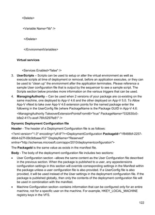 122
<Delete>
<Variable Name="lib" />
</Delete>
</EnvironmentVariables>
Virtual services
<Services Enabled="false" />
3. UserScripts – Scripts can be used to setup or alter the virtual environment as well as
execute scripts at time of deployment or removal, before an application executes, or they can
be used to ―clean up‖ the environment after the application terminates. Please reference a
sample User configuration file that is output by the sequencer to see a sample script. The
Scripts section below provides more information on the various triggers that can be used.
4. ManagingAuthority – Can be used when 2 versions of your package are co-existing on the
same machine, one deployed to App-V 4.6 and the other deployed on App-V 5.0. To Allow
App-V vNext to take over App-V 4.6 extension points for the named package enter the
following in the UserConfig file (where PackageName is the Package GUID in App-V 4.6:
<ManagingAuthority TakeoverExtensionPointsFrom46="true" PackageName="032630c0-
b8e2-417c-acef-76fc5297fe81" />
Dynamic Deployment Configuration file
Header - The header of a Deployment Configuration file is as follows:
<?xml version="1.0" encoding="utf-8"?><DeploymentConfiguration PackageId="1f8488bf-2257-
46b4-b27f-09c9dbaae707" DisplayName="Reserved"
xmlns="http://schemas.microsoft.com/appv/2010/deploymentconfiguration">
The PackageId is the same value as exists in the manifest file.
Body - The body of the deployment configuration file includes two sections:
 User Configuration section –allows the same content as the User Configuration file described
in the previous section. When the package is published to a user, any appextensions
configuration settings in this section will override corresponding settings in the Manifest within
the package unless a user configuration file is also provided. If a UserConfig file is also
provided, it will be used instead of the User settings in the deployment configuration file. If the
package is published globally, then only the contents of the deployment configuration file will
be used in combination with the manifest.
 Machine Configuration section–contains information that can be configured only for an entire
machine, not for a specific user on the machine. For example, HKEY_LOCAL_MACHINE
registry keys in the VFS.
 