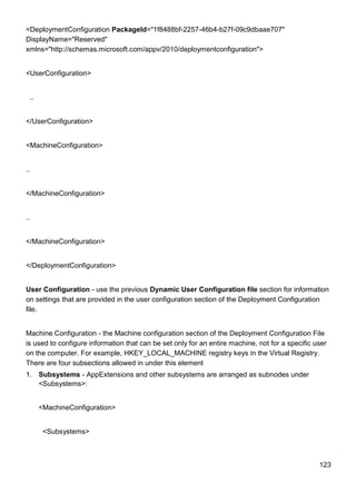123
<DeploymentConfiguration PackageId="1f8488bf-2257-46b4-b27f-09c9dbaae707"
DisplayName="Reserved"
xmlns="http://schemas.microsoft.com/appv/2010/deploymentconfiguration">
<UserConfiguration>
..
</UserConfiguration>
<MachineConfiguration>
..
</MachineConfiguration>
..
</MachineConfiguration>
</DeploymentConfiguration>
User Configuration - use the previous Dynamic User Configuration file section for information
on settings that are provided in the user configuration section of the Deployment Configuration
file.
Machine Configuration - the Machine configuration section of the Deployment Configuration File
is used to configure information that can be set only for an entire machine, not for a specific user
on the computer. For example, HKEY_LOCAL_MACHINE registry keys in the Virtual Registry.
There are four subsections allowed in under this element
1. Subsystems - AppExtensions and other subsystems are arranged as subnodes under
<Subsystems>:
<MachineConfiguration>
<Subsystems>
 